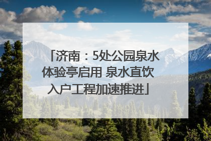 济南：5处公园泉水体验亭启用 泉水直饮入户工程加速推进
