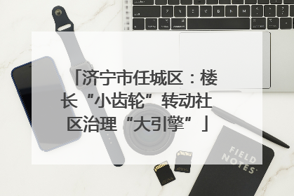 济宁市任城区：楼长“小齿轮”转动社区治理“大引擎”