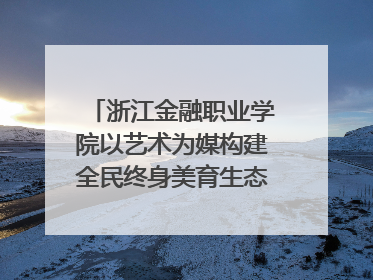 浙江金融职业学院以艺术为媒构建全民终身美育生态——校社联动共谱美育新篇章