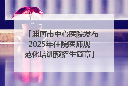 淄博市中心医院发布2025年住院医师规范化培训预招生简章