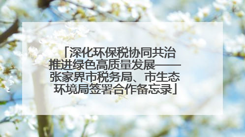 深化环保税协同共治 推进绿色高质量发展——张家界市税务局、市生态环境局签署合作备忘录