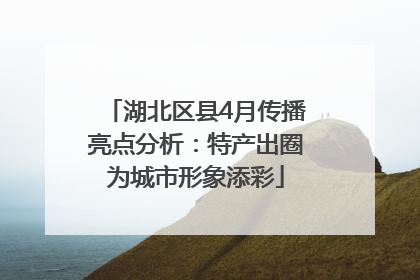 湖北区县4月传播亮点分析：特产出圈为城市形象添彩