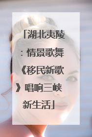 湖北夷陵：情景歌舞《移民新歌》唱响三峡新生活