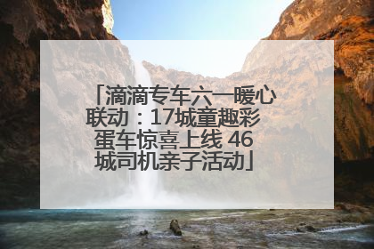 滴滴专车六一暖心联动：17城童趣彩蛋车惊喜上线 46城司机亲子活动