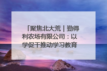 聚焦北大荒｜勤得利农场有限公司：以学促干推动学习教育“升温提速”