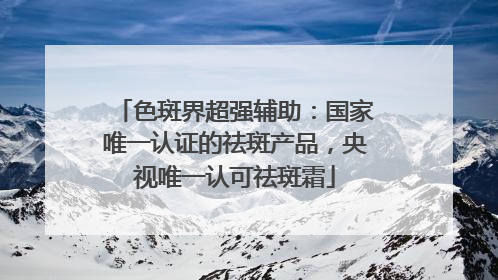色斑界超强辅助：国家唯一认证的祛斑产品，央视唯一认可祛斑霜