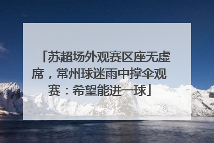 苏超场外观赛区座无虚席，常州球迷雨中撑伞观赛：希望能进一球