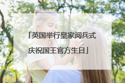 英国举行皇家阅兵式庆祝国王官方生日