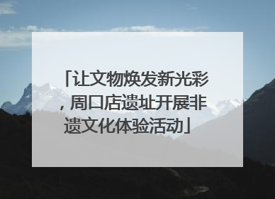 让文物焕发新光彩，周口店遗址开展非遗文化体验活动