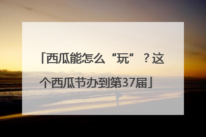 西瓜能怎么“玩”？这个西瓜节办到第37届