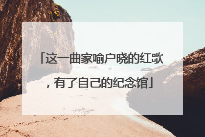 这一曲家喻户晓的红歌，有了自己的纪念馆
