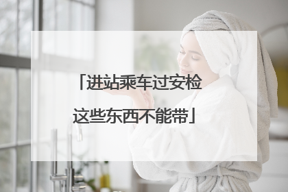 进站乘车过安检 这些东西不能带