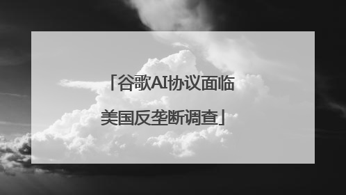 谷歌AI协议面临美国反垄断调查