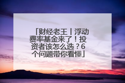 财经老王丨浮动费率基金来了！投资者该怎么选？6个问题带你看懂