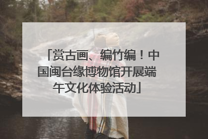 赏古画、编竹编！中国闽台缘博物馆开展端午文化体验活动