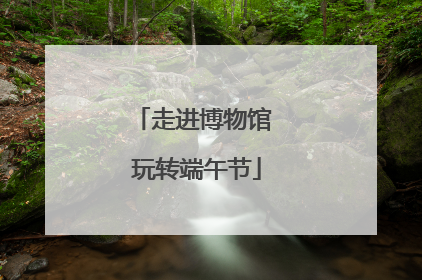 走进博物馆 玩转端午节
