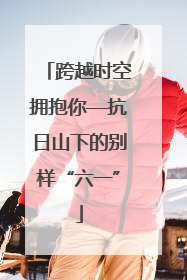 跨越时空拥抱你—抗日山下的别样“六一”
