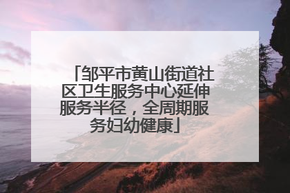 邹平市黄山街道社区卫生服务中心延伸服务半径，全周期服务妇幼健康