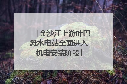 金沙江上游叶巴滩水电站全面进入机电安装阶段