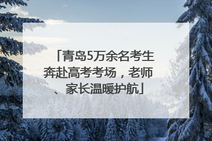 青岛5万余名考生奔赴高考考场，老师、家长温暖护航