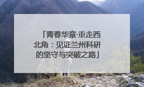 青春华章·重走西北角：见证兰州科研的坚守与突破之路