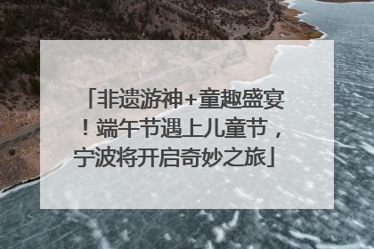 非遗游神+童趣盛宴！端午节遇上儿童节，宁波将开启奇妙之旅