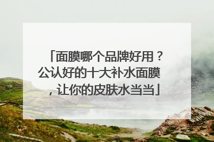 面膜哪个品牌好用？公认好的十大补水面膜，让你的皮肤水当当