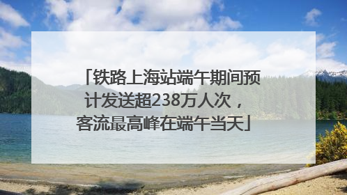 铁路上海站端午期间预计发送超238万人次，客流最高峰在端午当天