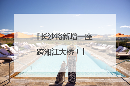 长沙将新增一座跨湘江大桥！