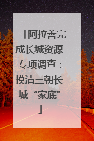 阿拉善完成长城资源专项调查：摸清三朝长城“家底”