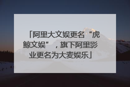 阿里大文娱更名“虎鲸文娱”，旗下阿里影业更名为大麦娱乐