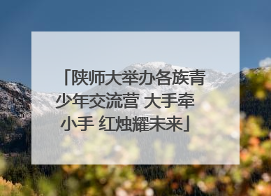 陕师大举办各族青少年交流营 大手牵小手 红烛耀未来