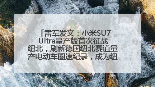 雷军发文：小米SU7 Ultra量产版首次征战纽北，刷新德国纽北赛道量产电动车圈速纪录，成为纽北史上最速量产电动车
