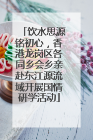 饮水思源铭初心，香港龙岗区各同乡会乡亲赴东江源流域开展国情研学活动