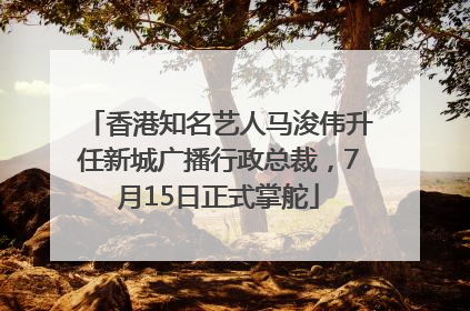 香港知名艺人马浚伟升任新城广播行政总裁，7月15日正式掌舵