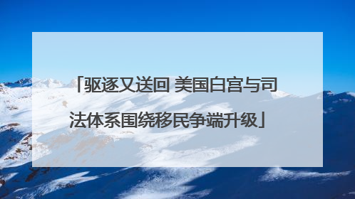 驱逐又送回 美国白宫与司法体系围绕移民争端升级