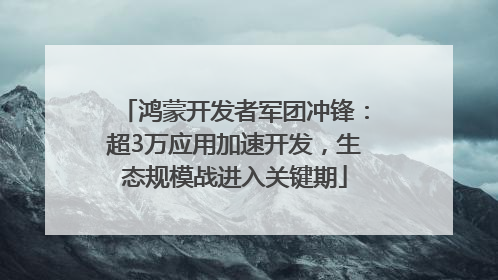鸿蒙开发者军团冲锋：超3万应用加速开发，生态规模战进入关键期