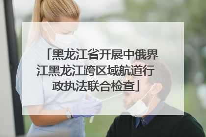 黑龙江省开展中俄界江黑龙江跨区域航道行政执法联合检查