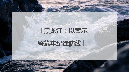 黑龙江：以案示警筑牢纪律防线