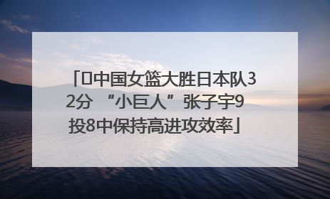 ﻿中国女篮大胜日本队32分 “小巨人”张子宇9投8中保持高进攻效率