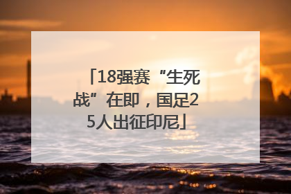 18强赛“生死战”在即，国足25人出征印尼