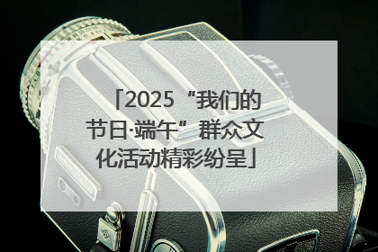 2025“我们的节日·端午”群众文化活动精彩纷呈