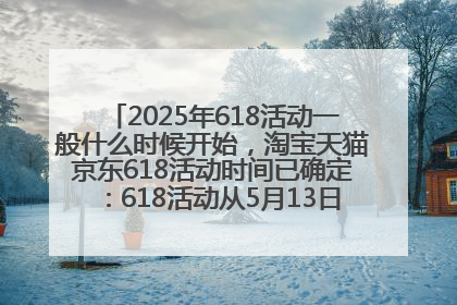 2025年618活动一般什么时候开始，淘宝天猫京东618活动时间已确定：618活动从5月13日开始到6月20日结束