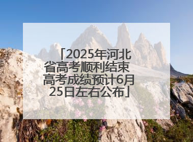 2025年河北省高考顺利结束 高考成绩预计6月25日左右公布