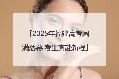 2025年福建高考圆满落幕 考生奔赴新程