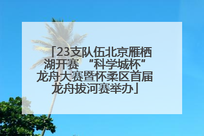 23支队伍北京雁栖湖开赛 “科学城杯”龙舟大赛暨怀柔区首届龙舟拔河赛举办