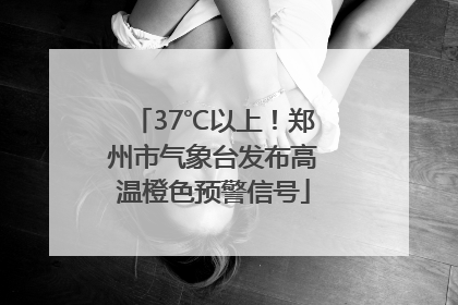 37℃以上！郑州市气象台发布高温橙色预警信号
